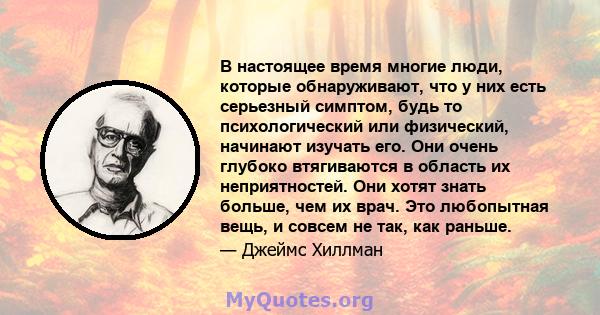 В настоящее время многие люди, которые обнаруживают, что у них есть серьезный симптом, будь то психологический или физический, начинают изучать его. Они очень глубоко втягиваются в область их неприятностей. Они хотят