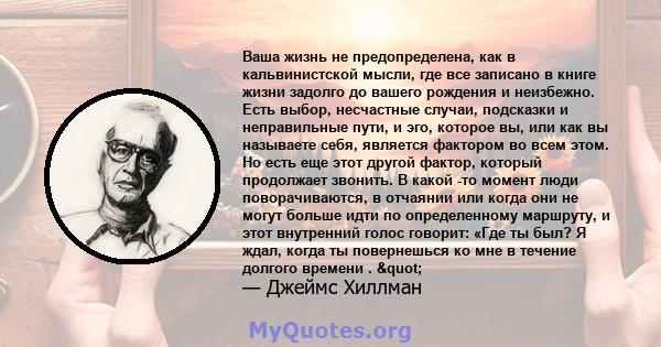 Ваша жизнь не предопределена, как в кальвинистской мысли, где все записано в книге жизни задолго до вашего рождения и неизбежно. Есть выбор, несчастные случаи, подсказки и неправильные пути, и эго, которое вы, или как