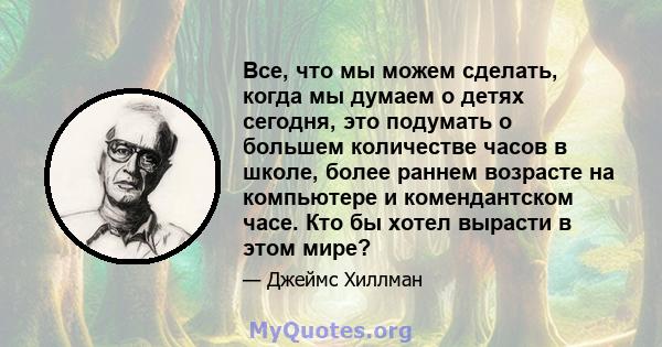 Все, что мы можем сделать, когда мы думаем о детях сегодня, это подумать о большем количестве часов в школе, более раннем возрасте на компьютере и комендантском часе. Кто бы хотел вырасти в этом мире?