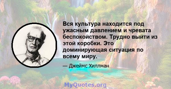 Вся культура находится под ужасным давлением и чревата беспокойством. Трудно выйти из этой коробки. Это доминирующая ситуация по всему миру.