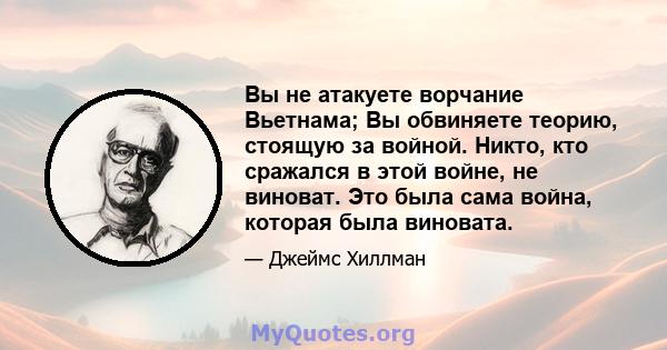 Вы не атакуете ворчание Вьетнама; Вы обвиняете теорию, стоящую за войной. Никто, кто сражался в этой войне, не виноват. Это была сама война, которая была виновата.