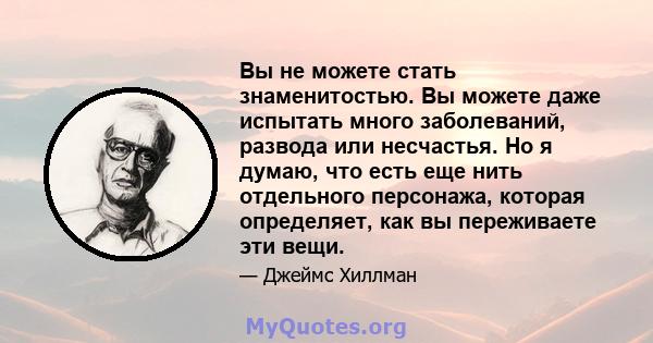 Вы не можете стать знаменитостью. Вы можете даже испытать много заболеваний, развода или несчастья. Но я думаю, что есть еще нить отдельного персонажа, которая определяет, как вы переживаете эти вещи.