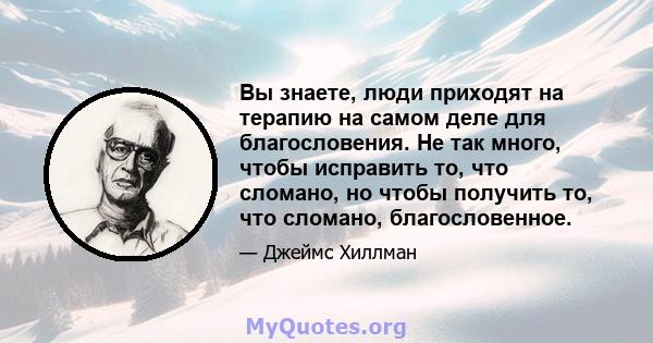 Вы знаете, люди приходят на терапию на самом деле для благословения. Не так много, чтобы исправить то, что сломано, но чтобы получить то, что сломано, благословенное.