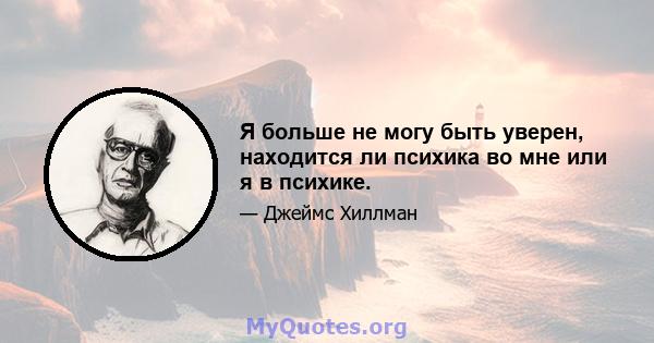 Я больше не могу быть уверен, находится ли психика во мне или я в психике.