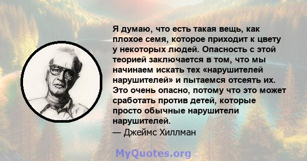 Я думаю, что есть такая вещь, как плохое семя, которое приходит к цвету у некоторых людей. Опасность с этой теорией заключается в том, что мы начинаем искать тех «нарушителей нарушителей» и пытаемся отсеять их. Это