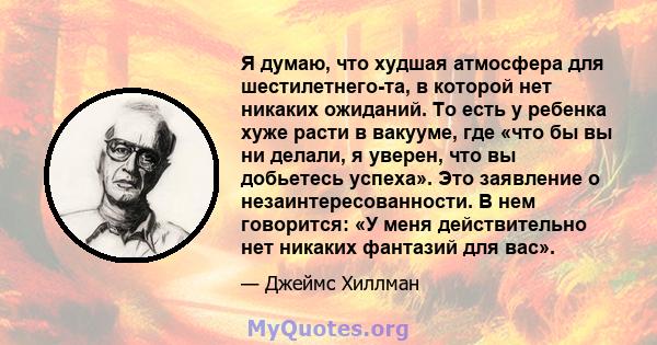 Я думаю, что худшая атмосфера для шестилетнего-та, в которой нет никаких ожиданий. То есть у ребенка хуже расти в вакууме, где «что бы вы ни делали, я уверен, что вы добьетесь успеха». Это заявление о