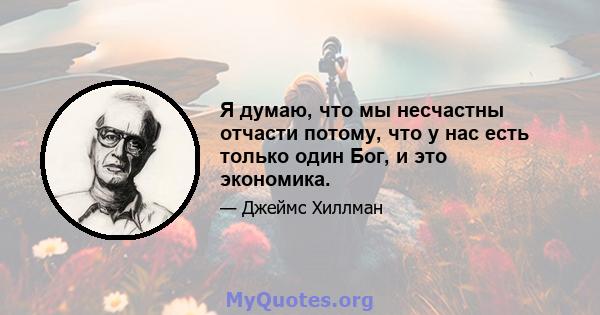 Я думаю, что мы несчастны отчасти потому, что у нас есть только один Бог, и это экономика.