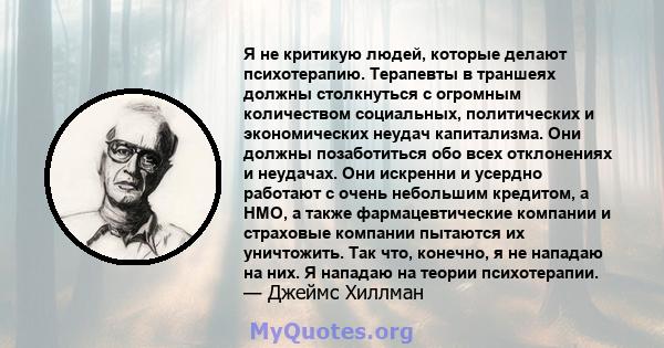 Я не критикую людей, которые делают психотерапию. Терапевты в траншеях должны столкнуться с огромным количеством социальных, политических и экономических неудач капитализма. Они должны позаботиться обо всех отклонениях