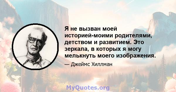 Я не вызван моей историей-моими родителями, детством и развитием. Это зеркала, в которых я могу мелькнуть моего изображения.