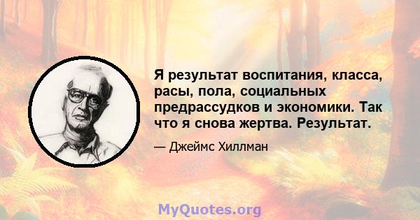 Я результат воспитания, класса, расы, пола, социальных предрассудков и экономики. Так что я снова жертва. Результат.