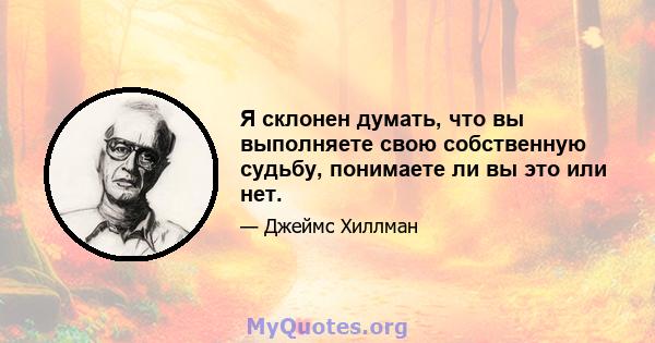 Я склонен думать, что вы выполняете свою собственную судьбу, понимаете ли вы это или нет.