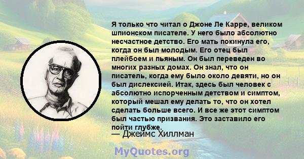 Я только что читал о Джоне Ле Карре, великом шпионском писателе. У него было абсолютно несчастное детство. Его мать покинула его, когда он был молодым. Его отец был плейбоем и пьяным. Он был переведен во многих разных