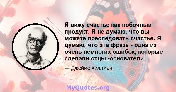 Я вижу счастье как побочный продукт. Я не думаю, что вы можете преследовать счастье. Я думаю, что эта фраза - одна из очень немногих ошибок, которые сделали отцы -основатели