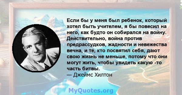 Если бы у меня был ребенок, который хотел быть учителем, я бы повесил на него, как будто он собирался на войну. Действительно, война против предрассудков, жадности и невежества вечна, и те, кто посвятил себя, дают свою