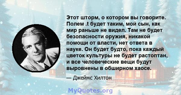 Этот шторм, о котором вы говорите. Полем .t будет таким, мой сын, как мир раньше не видел. Там не будет безопасности оружия, никакой помощи от власти, нет ответа в науке. Он будет будто, пока каждый цветок культуры не