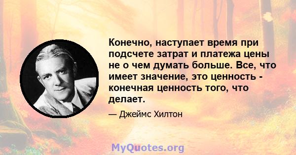 Конечно, наступает время при подсчете затрат и платежа цены не о чем думать больше. Все, что имеет значение, это ценность - конечная ценность того, что делает.