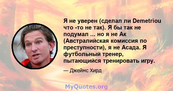 Я не уверен (сделал ли Demetriou что -то не так). Я бы так не подумал ... но я не Ак (Австралийская комиссия по преступности), я не Асада. Я футбольный тренер, пытающийся тренировать игру.