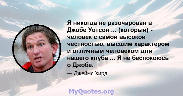 Я никогда не разочарован в Джобе Уотсон ... (который) - человек с самой высокой честностью, высшим характером и отличным человеком для нашего клуба ... Я не беспокоюсь о Джобе.