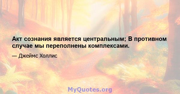 Акт сознания является центральным; В противном случае мы переполнены комплексами.