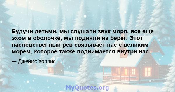 Будучи детьми, мы слушали звук моря, все еще эхом в оболочке, мы подняли на берег. Этот наследственный рев связывает нас с великим морем, которое также поднимается внутри нас.