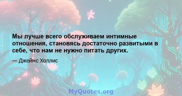 Мы лучше всего обслуживаем интимные отношения, становясь достаточно развитыми в себе, что нам не нужно питать других.