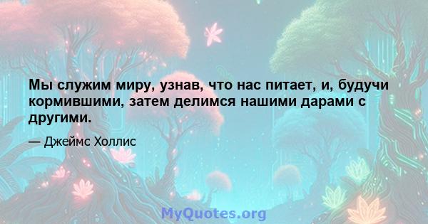 Мы служим миру, узнав, что нас питает, и, будучи кормившими, затем делимся нашими дарами с другими.