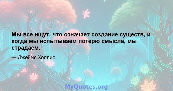 Мы все ищут, что означает создание существ, и когда мы испытываем потерю смысла, мы страдаем.