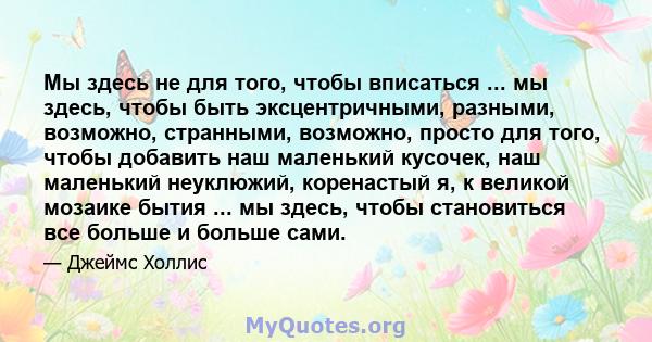 Мы здесь не для того, чтобы вписаться ... мы здесь, чтобы быть эксцентричными, разными, возможно, странными, возможно, просто для того, чтобы добавить наш маленький кусочек, наш маленький неуклюжий, коренастый я, к