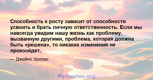 Способность к росту зависит от способности усвоить и брать личную ответственность. Если мы навсегда увидим нашу жизнь как проблему, вызванную другими, проблема, которая должна быть «решена», то никаких изменений не