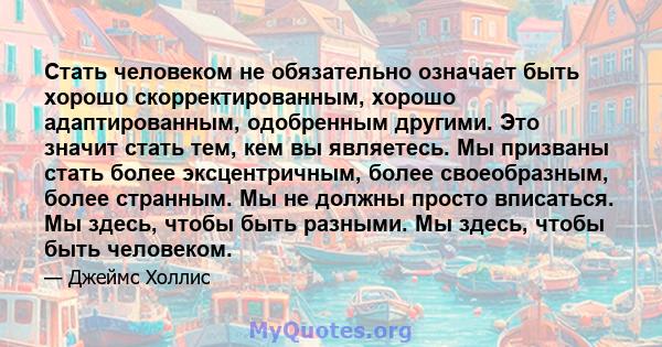 Стать человеком не обязательно означает быть хорошо скорректированным, хорошо адаптированным, одобренным другими. Это значит стать тем, кем вы являетесь. Мы призваны стать более эксцентричным, более своеобразным, более