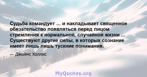 Судьба командует ... и накладывает священное обязательство появляться перед лицом стремления к нормальной, случайной жизни ... Существуют другие силы, в которых сознание имеет лишь лишь тускние понимания.