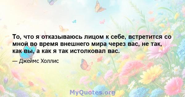 То, что я отказываюсь лицом к себе, встретится со мной во время внешнего мира через вас, не так, как вы, а как я так истолковал вас.