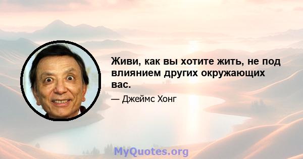 Живи, как вы хотите жить, не под влиянием других окружающих вас.