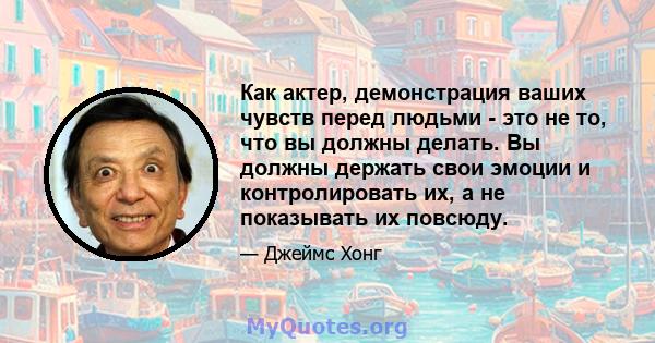 Как актер, демонстрация ваших чувств перед людьми - это не то, что вы должны делать. Вы должны держать свои эмоции и контролировать их, а не показывать их повсюду.