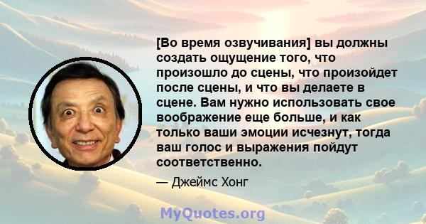 [Во время озвучивания] вы должны создать ощущение того, что произошло до сцены, что произойдет после сцены, и что вы делаете в сцене. Вам нужно использовать свое воображение еще больше, и как только ваши эмоции