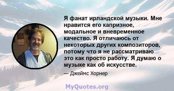 Я фанат ирландской музыки. Мне нравится его капризное, модальное и вневременное качество. Я отличаюсь от некоторых других композиторов, потому что я не рассматриваю это как просто работу. Я думаю о музыке как об