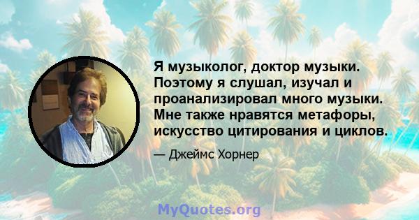 Я музыколог, доктор музыки. Поэтому я слушал, изучал и проанализировал много музыки. Мне также нравятся метафоры, искусство цитирования и циклов.