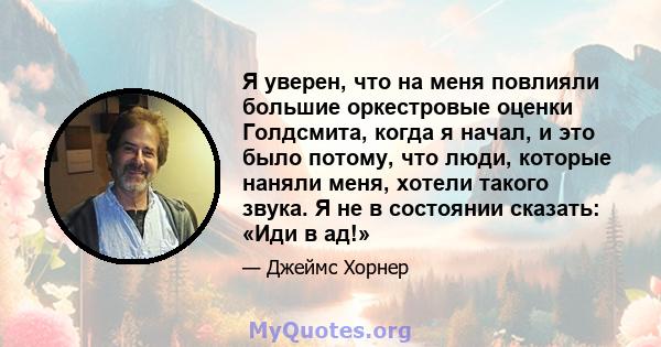 Я уверен, что на меня повлияли большие оркестровые оценки Голдсмита, когда я начал, и это было потому, что люди, которые наняли меня, хотели такого звука. Я не в состоянии сказать: «Иди в ад!»