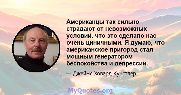 Американцы так сильно страдают от невозможных условий, что это сделало нас очень циничными. Я думаю, что американское пригород стал мощным генератором беспокойства и депрессии.