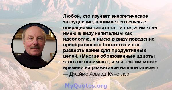 Любой, кто изучает энергетическое затруднение, понимает его связь с операциями капитала - и под этим я не имею в виду капитализм как идеологию, я имею в виду поведение приобретенного богатства и его развертывание для