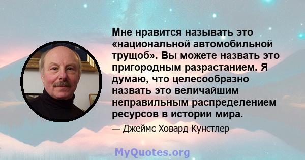 Мне нравится называть это «национальной автомобильной трущоб». Вы можете назвать это пригородным разрастанием. Я думаю, что целесообразно назвать это величайшим неправильным распределением ресурсов в истории мира.