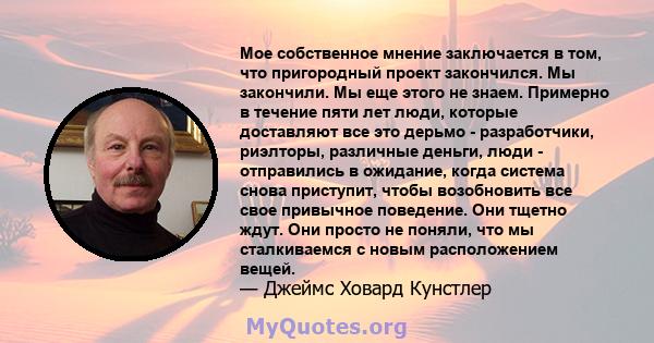 Мое собственное мнение заключается в том, что пригородный проект закончился. Мы закончили. Мы еще этого не знаем. Примерно в течение пяти лет люди, которые доставляют все это дерьмо - разработчики, риэлторы, различные