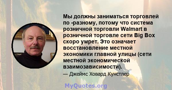 Мы должны заниматься торговлей по -разному, потому что система розничной торговли Walmart в розничной торговле сети Big Box скоро умрет. Это означает восстановление местной экономики главной улицы (сети местной