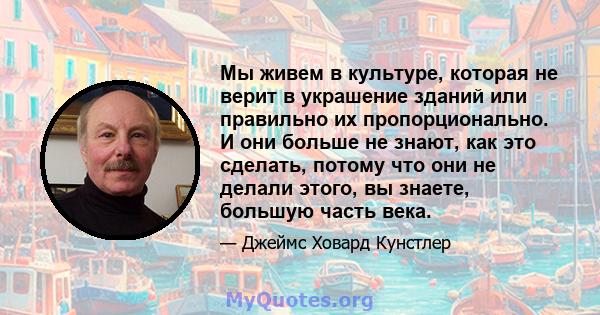 Мы живем в культуре, которая не верит в украшение зданий или правильно их пропорционально. И они больше не знают, как это сделать, потому что они не делали этого, вы знаете, большую часть века.