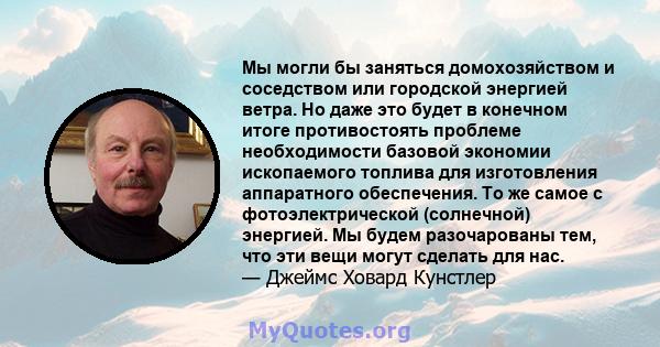 Мы могли бы заняться домохозяйством и соседством или городской энергией ветра. Но даже это будет в конечном итоге противостоять проблеме необходимости базовой экономии ископаемого топлива для изготовления аппаратного