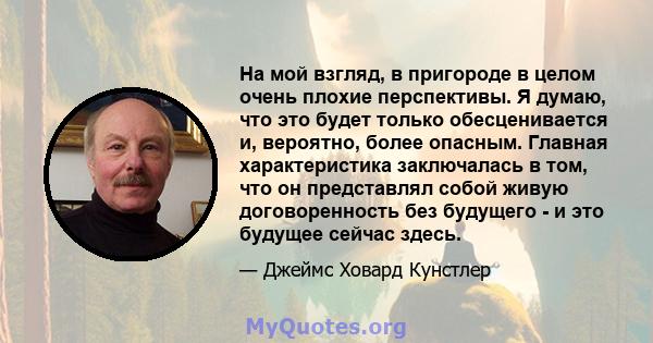 На мой взгляд, в пригороде в целом очень плохие перспективы. Я думаю, что это будет только обесценивается и, вероятно, более опасным. Главная характеристика заключалась в том, что он представлял собой живую