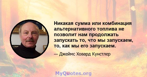 Никакая сумма или комбинация альтернативного топлива не позволит нам продолжать запускать то, что мы запускаем, то, как мы его запускаем.