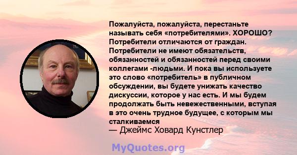 Пожалуйста, пожалуйста, перестаньте называть себя «потребителями». ХОРОШО? Потребители отличаются от граждан. Потребители не имеют обязательств, обязанностей и обязанностей перед своими коллегами -людьми. И пока вы