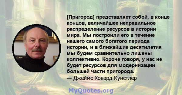 [Пригород] представляет собой, в конце концов, величайшее неправильное распределение ресурсов в истории мира. Мы построили его в течение нашего самого богатого периода истории, и в ближайшие десятилетия мы будем