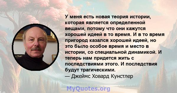 У меня есть новая теория истории, которая является определенной вещами, потому что они кажутся хорошей идеей в то время. И в то время пригород казался хорошей идеей, но это было особое время и место в истории, со